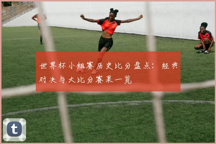 世界杯小组赛历史比分盘点:经典对决与大比分赛果一览