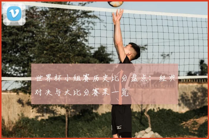 世界杯小组赛历史比分盘点:经典对决与大比分赛果一览