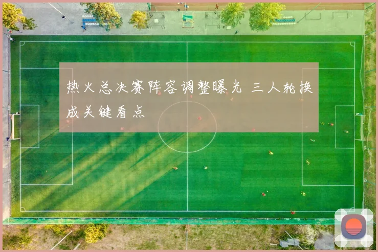 热火总决赛阵容调整曝光 三人轮换成关键看点