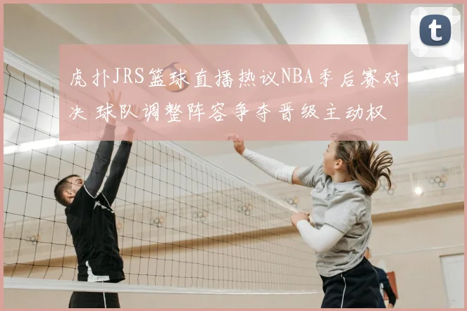 虎扑JRS篮球直播热议NBA季后赛对决 球队调整阵容争夺晋级主动权