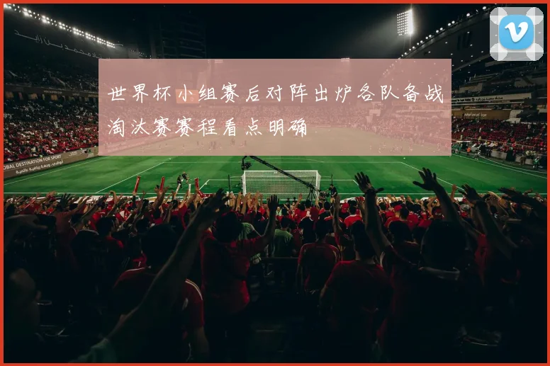 世界杯小组赛后对阵出炉各队备战淘汰赛赛程看点明确