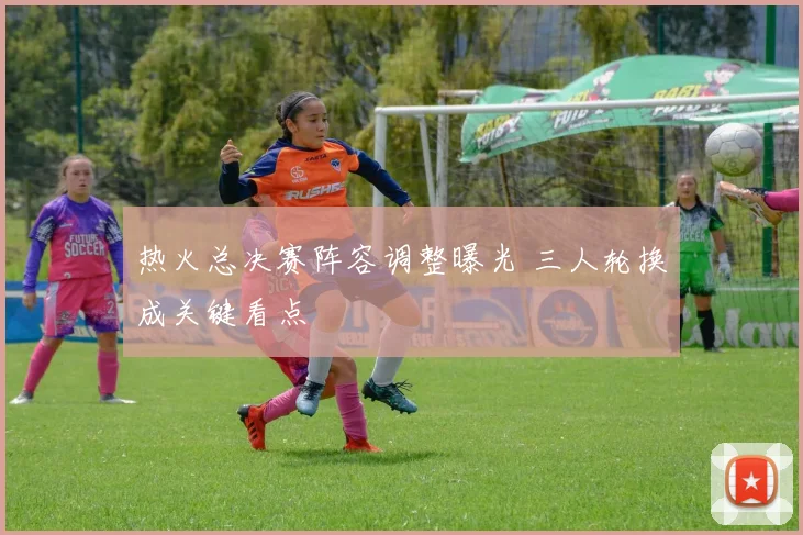 热火总决赛阵容调整曝光 三人轮换成关键看点