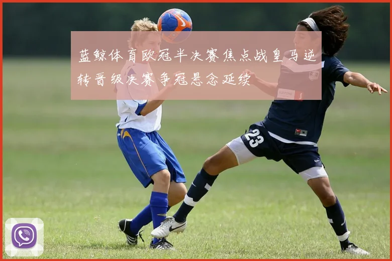蓝鲸体育欧冠半决赛焦点战皇马逆转晋级决赛争冠悬念延续