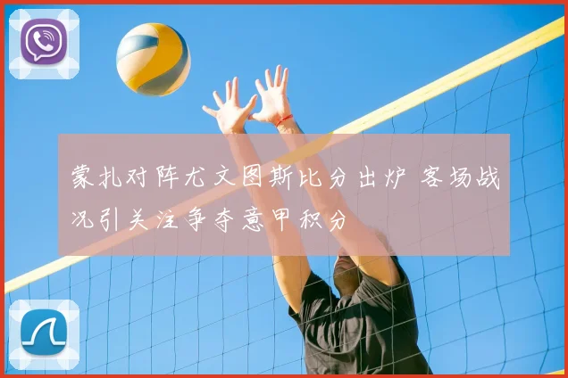 蒙扎对阵尤文图斯比分出炉 客场战况引关注争夺意甲积分
