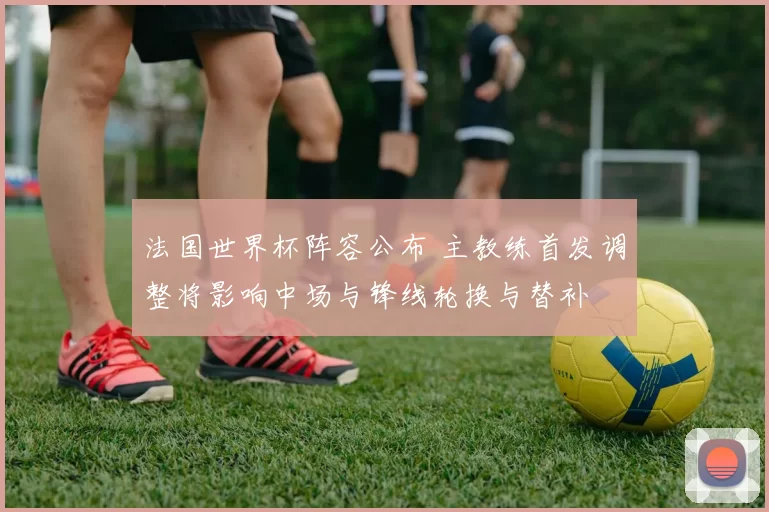 法国世界杯阵容公布 主教练首发调整将影响中场与锋线轮换与替补