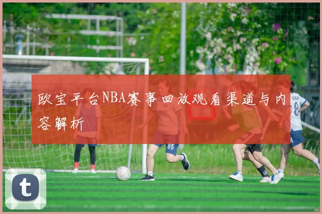 欧宝平台NBA赛事回放观看渠道与内容解析
