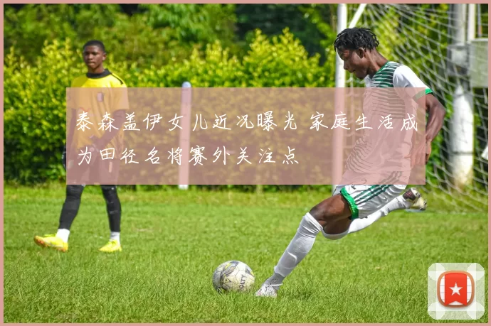 泰森盖伊女儿近况曝光 家庭生活成为田径名将赛外关注点