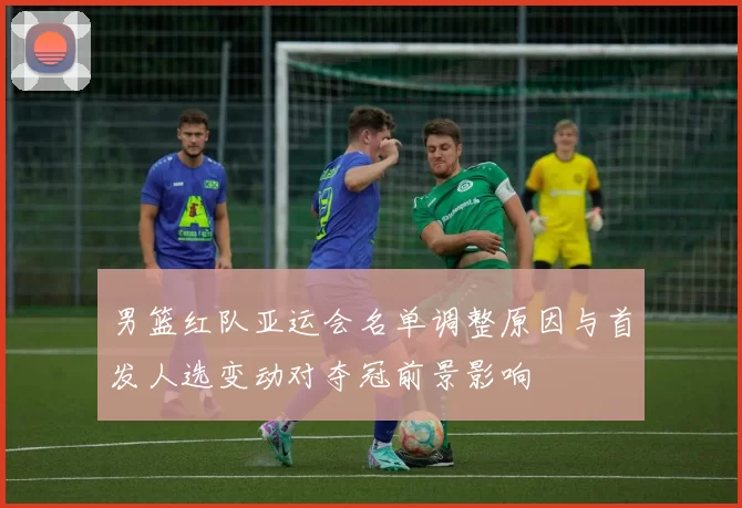 男篮红队亚运会名单调整原因与首发人选变动对夺冠前景影响