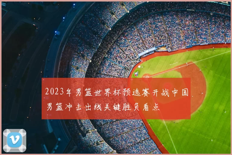 2023年男篮世界杯预选赛开战中国男篮冲击出线关键胜负看点