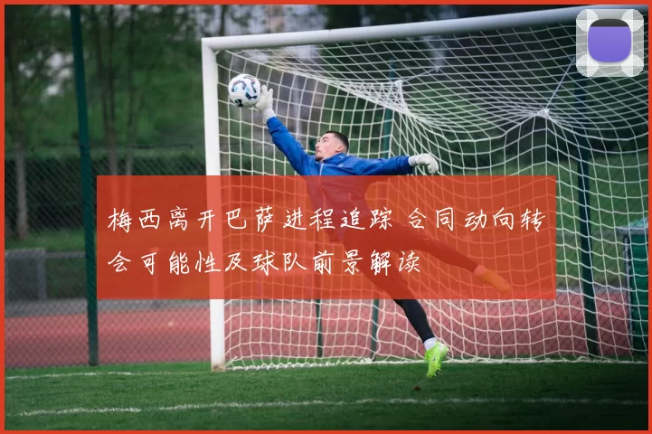 梅西离开巴萨进程追踪 合同动向转会可能性及球队前景解读