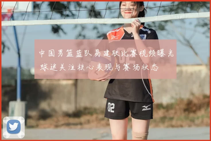 中国男篮蓝队易建联比赛视频曝光 球迷关注核心表现与赛场状态