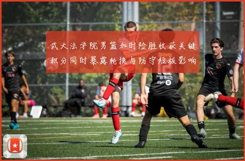 武大法学院男篮加时险胜收获关键积分同时暴露轮换与防守短板影响赛程