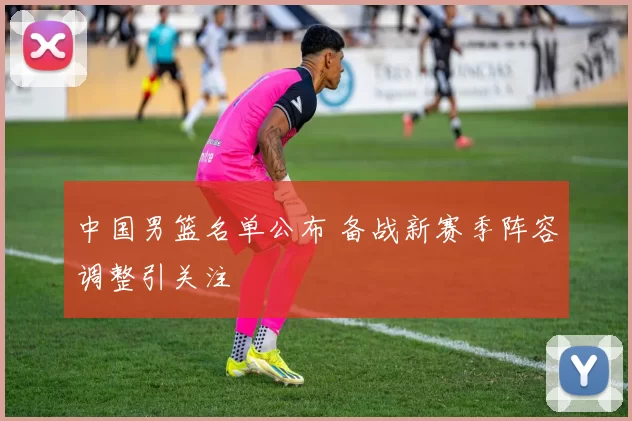 中国男篮名单公布 备战新赛季阵容调整引关注
