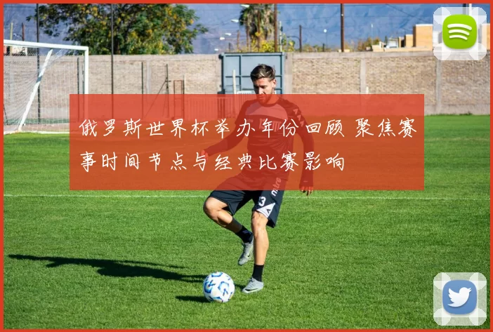 俄罗斯世界杯举办年份回顾 聚焦赛事时间节点与经典比赛影响