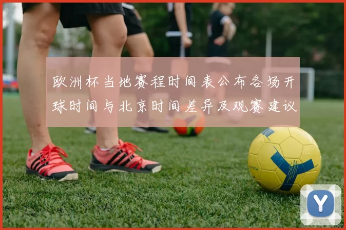 欧洲杯当地赛程时间表公布各场开球时间与北京时间差异及观赛建议