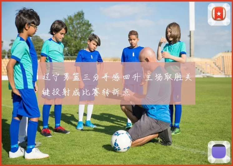 辽宁男篮三分手感回升 主场取胜关键投射成比赛转折点