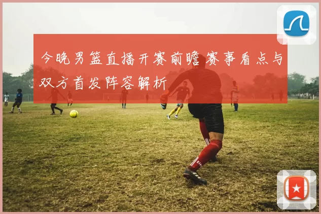 今晚男篮直播开赛前瞻 赛事看点与双方首发阵容解析