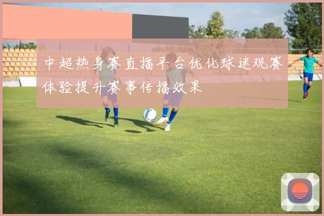 中超热身赛直播平台优化球迷观赛体验提升赛事传播效果