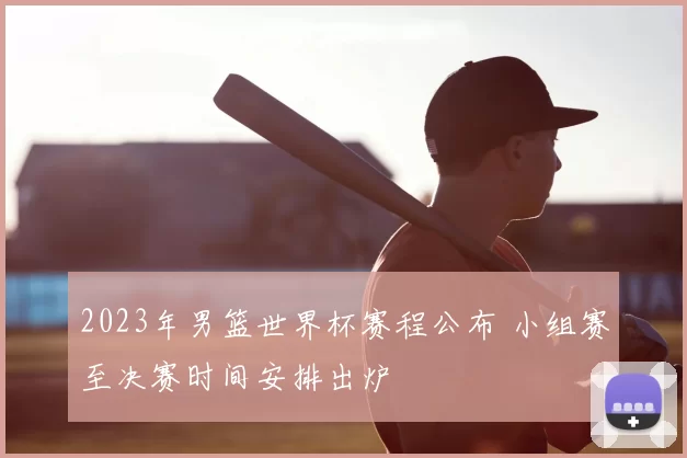 2023年男篮世界杯赛程公布 小组赛至决赛时间安排出炉