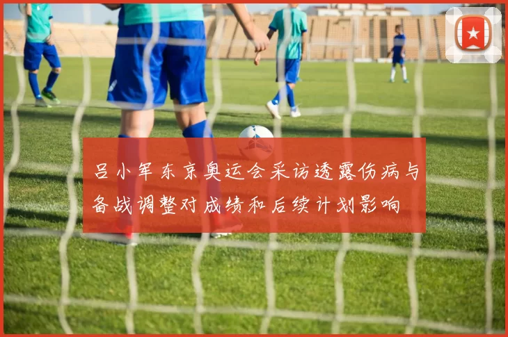 吕小军东京奥运会采访透露伤病与备战调整对成绩和后续计划影响