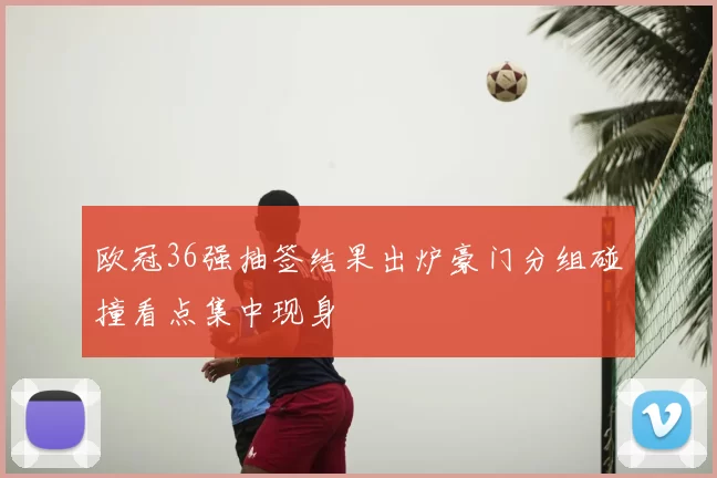 欧冠36强抽签结果出炉豪门分组碰撞看点集中现身