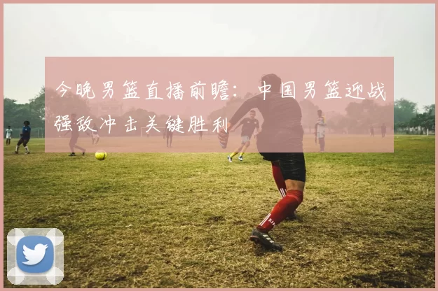 今晚男篮直播前瞻：中国男篮迎战强敌冲击关键胜利