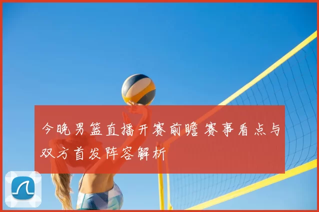 今晚男篮直播开赛前瞻 赛事看点与双方首发阵容解析