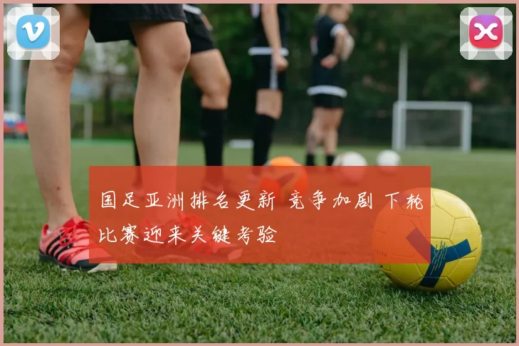 国足亚洲排名更新 竞争加剧 下轮比赛迎来关键考验
