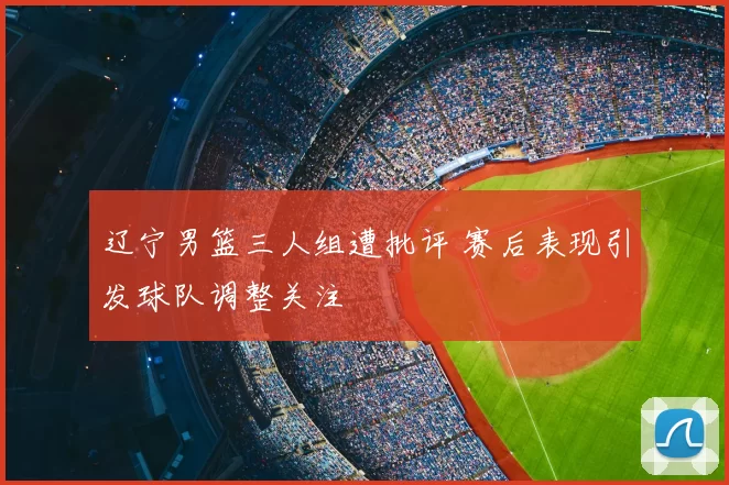 辽宁男篮三人组遭批评 赛后表现引发球队调整关注