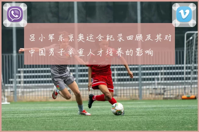 吕小军东京奥运会纪录回顾及其对中国男子举重人才培养的影响