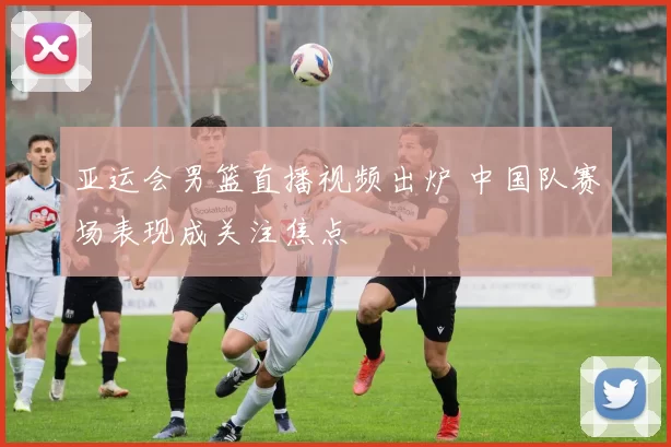 亚运会男篮直播视频出炉 中国队赛场表现成关注焦点