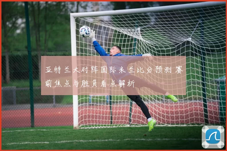 亚特兰大对阵国际米兰比分预测 赛前焦点与胜负看点解析