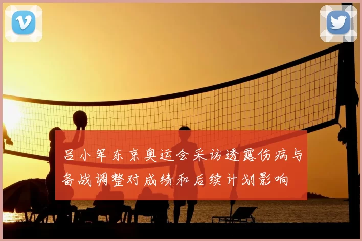 吕小军东京奥运会采访透露伤病与备战调整对成绩和后续计划影响