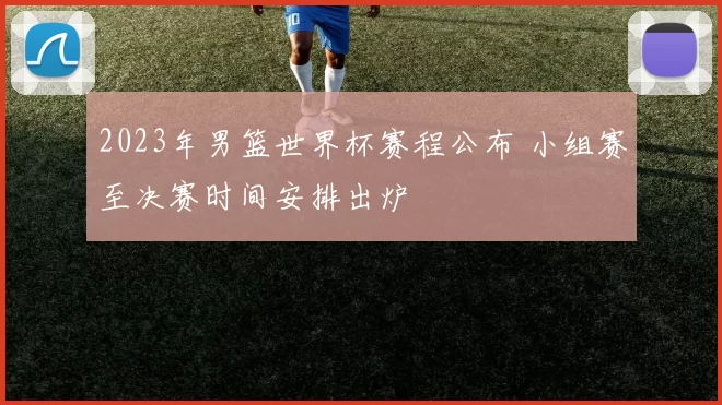 2023年男篮世界杯赛程公布 小组赛至决赛时间安排出炉