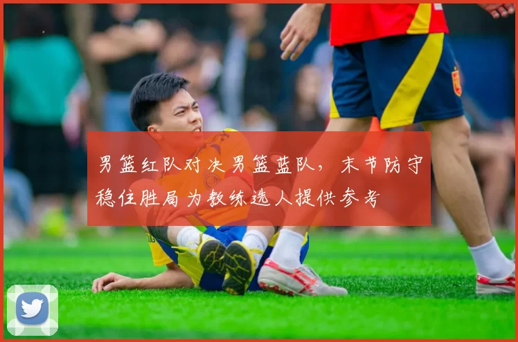 男篮红队对决男篮蓝队，末节防守稳住胜局为教练选人提供参考