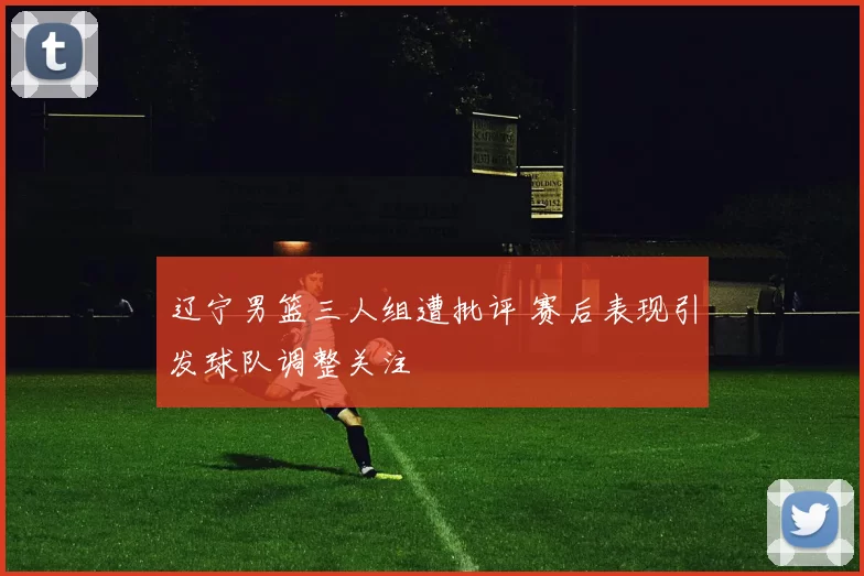 辽宁男篮三人组遭批评 赛后表现引发球队调整关注