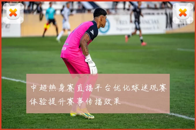 中超热身赛直播平台优化球迷观赛体验提升赛事传播效果