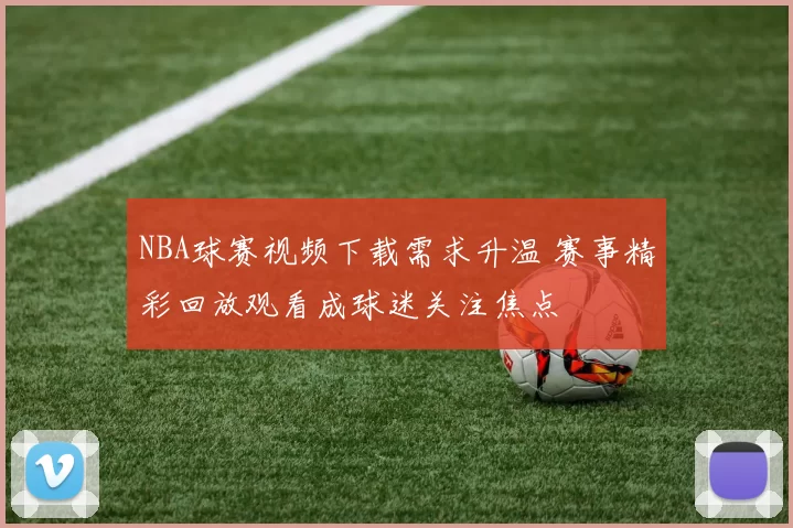 NBA球赛视频下载需求升温 赛事精彩回放观看成球迷关注焦点