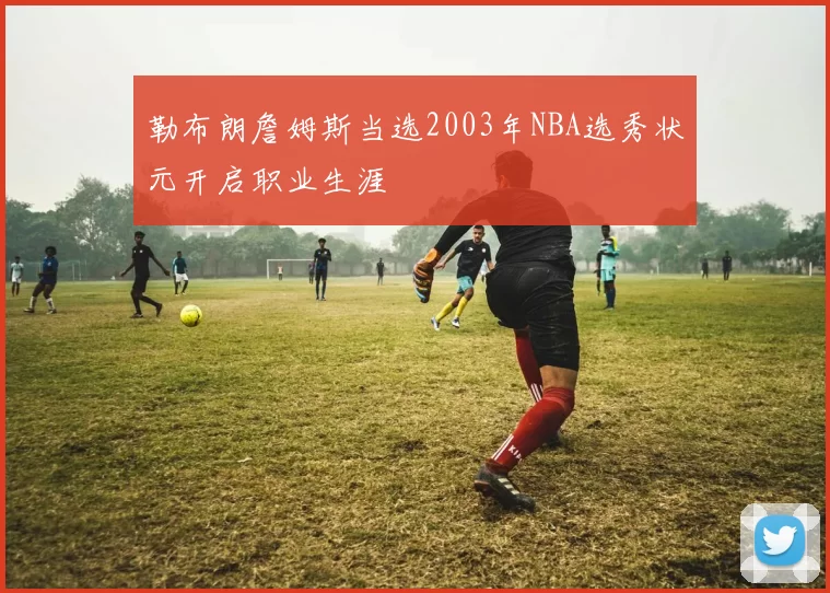 勒布朗詹姆斯当选2003年NBA选秀状元开启职业生涯